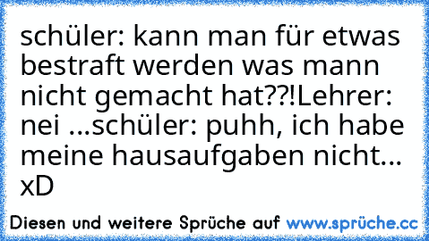 schüler: kann man für etwas bestraft werden was mann nicht gemacht hat??!
Lehrer: nei ...
schüler: puhh, ich habe meine hausaufgaben nicht... 
xD