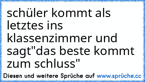 schüler kommt als letztes ins klassenzimmer und sagt
"das beste kommt zum schluss"