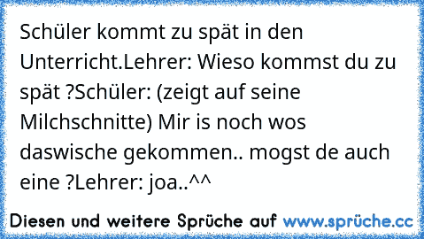 Schüler kommt zu spät in den Unterricht.
Lehrer: Wieso kommst du zu spät ?
Schüler: (zeigt auf seine Milchschnitte) Mir is noch wos daswische gekommen.. mogst de auch eine ?
Lehrer: joa..
^^