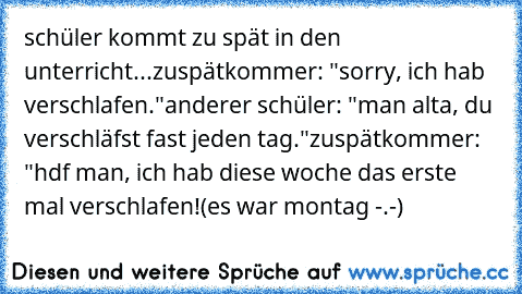 schüler kommt zu spät in den unterricht...
zuspätkommer: "sorry, ich hab verschlafen."
anderer schüler: "man alta, du verschläfst fast jeden tag."
zuspätkommer: "hdf man, ich hab diese woche das erste mal verschlafen!
(es war montag -.-)