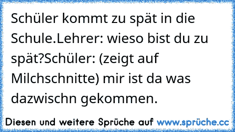 Schüler kommt zu spät in die Schule.
Lehrer: wieso bist du zu spät?
Schüler: (zeigt auf Milchschnitte) mir ist da was dazwisch´n gekommen.