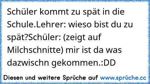 Schüler kommt zu spät in die Schule.
Lehrer: wieso bist du zu spät?
Schüler: (zeigt auf Milchschnitte) mir ist da was dazwisch´n gekommen.
:DD