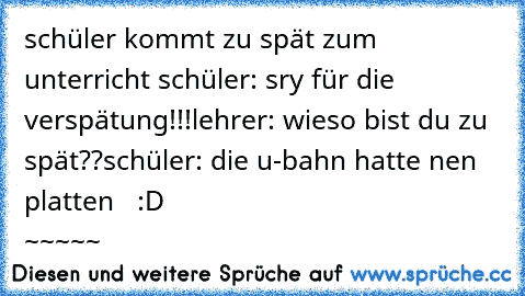 schüler kommt zu spät zum unterricht 
schüler: sry für die verspätung!!!
lehrer: wieso bist du zu spät??
schüler: die u-bahn hatte nen platten   
:D                                     ~~~~~