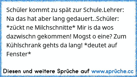 Schüler kommt zu spät zur Schule.
Lehrer: Na das hat aber lang gedauert..
Schüler: *zückt ne Milchschnitte* Mir is da wos dazwischn gekommen! Mogst o eine? Zum Kühlschrank gehts da lang! *deutet auf Fenster*