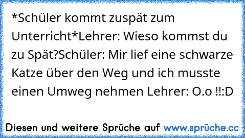 *Schüler kommt zuspät zum Unterricht*
Lehrer: Wieso kommst du zu Spät?
Schüler: Mir lief eine schwarze Katze über den Weg und ich musste einen Umweg nehmen 
Lehrer: O.o !!
:D