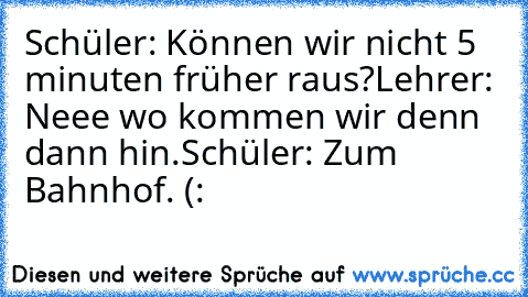 Schüler: Können wir nicht 5 minuten früher raus?
Lehrer: Neee wo kommen wir denn dann hin.
Schüler: Zum Bahnhof. (: