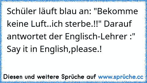 Schüler läuft blau an: "Bekomme keine Luft..ich sterbe.!!" Darauf antwortet der Englisch-Lehrer :" Say it in English,please.!