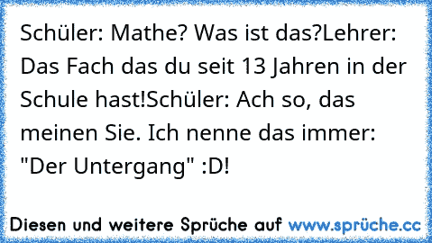 Schüler: Mathe? Was ist das?
Lehrer: Das Fach das du seit 13 Jahren in der Schule hast!
Schüler: Ach so, das meinen Sie. Ich nenne das immer: "Der Untergang" :D!