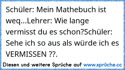 Schüler: Mein Mathebuch ist weq...
Lehrer: Wie lange vermisst du es schon?
Schüler: Sehe ich so aus als würde ich es VERMISSEN ??
.