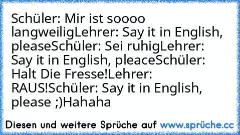 Schüler: Mir ist soooo langweilig
Lehrer: Say it in English, please
Schüler: Sei ruhig
Lehrer: Say it in English, pleace
Schüler: Halt Die Fresse!
Lehrer: RAUS!
Schüler: Say it in English, please ;)
Hahaha