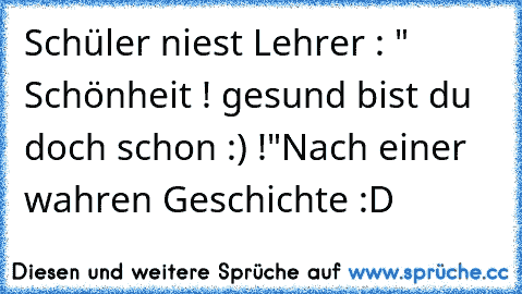 Schüler niest 
Lehrer : " Schönheit ! gesund bist du doch schon :) !"
Nach einer wahren Geschichte :D