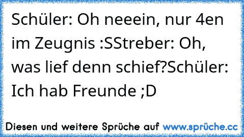 Schüler: Oh neeein, nur 4en im Zeugnis :S
Streber: Oh, was lief denn schief?
Schüler: Ich hab Freunde ;D