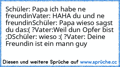 Schüler: Papa ich habe ne freundin
Vater: HAHA du und ne freundin
Schüler: Papa wieso sagst du das:( ?
Vater:Weil dun Opfer bist ;D
Schüler: wieso :( ?
Vater: Deine Freundin ist ein mann guy