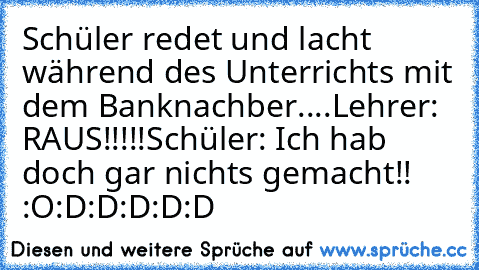 Schüler redet und lacht während des Unterrichts mit dem Banknachber....
Lehrer: RAUS!!!!!
Schüler: Ich hab doch gar nichts gemacht!! :O
:D:D:D:D:D