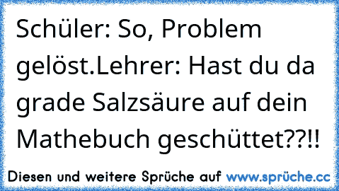 Schüler: So, Problem gelöst.
Lehrer: Hast du da grade Salzsäure auf dein Mathebuch geschüttet??!!