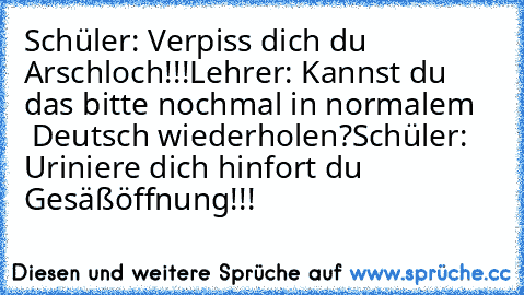 Schüler: Verpiss dich du Arschloch!!!
Lehrer: Kannst du das bitte nochmal in normalem    Deutsch wiederholen?
Schüler: Uriniere dich hinfort du Gesäßöffnung!!!