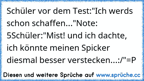 Schüler vor dem Test:"Ich werds schon schaffen..."
Note: 5
Schüler:"Mist! und ich dachte, ich könnte meinen Spicker diesmal besser verstecken...:/"
=P