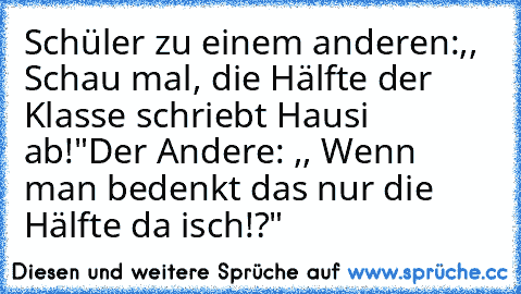 Schüler zu einem anderen:,, Schau mal, die Hälfte der Klasse schriebt Hausi ab!"
Der Andere: ,, Wenn man bedenkt das nur die Hälfte da isch!?"