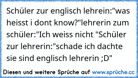 Schüler zur englisch lehrein:
"was heisst i dont know?"
lehrerin zum schüler:
"Ich weiss nicht "
Schüler zur lehrerin:
"schade ich dachte sie sind englisch lehrerin ;D"