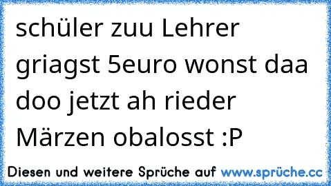 schüler zuu Lehrer griagst 5euro wonst daa doo jetzt ah rieder Märzen obalosst :P