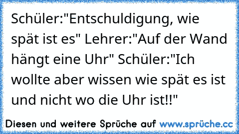 Schüler:"Entschuldigung, wie spät ist es" Lehrer:"Auf der Wand hängt eine Uhr" Schüler:"Ich wollte aber wissen wie spät es ist und nicht wo die Uhr ist!!"