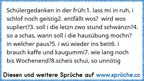 Schülergedanken in der früh:
1. lass mi in ruh, i schlof noch geistig
2. entfällt wos?  wird wos supliert?
3. soll i die letzn zwo stund schwänzn?
4. so a schas, wann soll i die hausübung mochn? in welcher paus?
5. i wü wieder ins bett
6. i brauch kaffe und kaugummi
7. wie lang noch bis Wochenend?
8.scheis schui, so unnötig