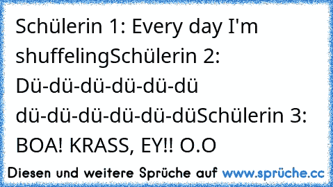 Schülerin 1: Every day I'm shuffeling
Schülerin 2: Dü-dü-dü-dü-dü-dü dü-dü-dü-dü-dü-dü
Schülerin 3: BOA! KRASS, EY!! O.O