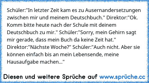 Schüler:"In letzter Zeit kam es zu Ausernandersetzungen zwischen mir und meinem Deutschbuch." Direktor:"Ok. Komm bitte heute nach der Schule mit deinem Deutschbuch zu mir." Schüler:"Sorry, mein Gehirn sagt mir gerade, dass mein Buch da keine Zeit hat." Direktor:"Nächste Woche?" Schüler:"Auch nicht. Aber sie können einfach bis an mein Lebensende, meine Hausaufgabe machen..."