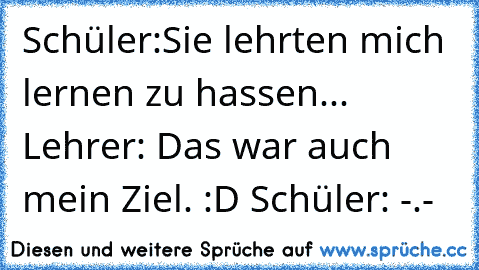 Schüler:Sie lehrten mich lernen zu hassen... Lehrer: Das war auch mein Ziel. :D Schüler: -.-