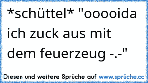 *schüttel* "ooooida ich zuck aus mit dem feuerzeug -.-"