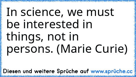 In science, we must be interested in things, not in persons. (Marie Curie)