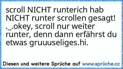 scroll NICHT runter
ich hab NICHT runter scrollen gesagt! ._.
okey, scroll nur weiter runter, denn dann erfährst du etwas gruuuseliges.
hi.