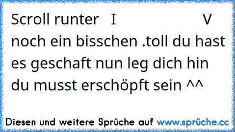 Scroll runter   I
                      V 
noch ein bisschen 
.
toll du hast es geschaft nun leg dich hin du musst erschöpft sein ^^