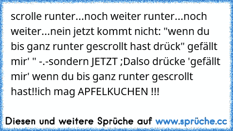 scrolle runter...
noch weiter runter...
noch weiter...
nein jetzt kommt nicht: "wenn du bis ganz runter gescrollt hast drück" gefällt mir' " -.-
sondern JETZT ;D
also drücke 'gefällt mir' wenn du bis ganz runter gescrollt hast!!
ich mag APFELKUCHEN !!!