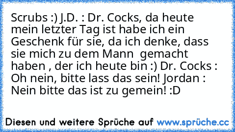 Scrubs :) 
J.D. : Dr. Cocks, da heute mein letzter Tag ist habe ich ein Geschenk für sie, da ich denke, dass sie mich zu dem Mann  gemacht haben , der ich heute bin :) 
Dr. Cocks : Oh nein, bitte lass das sein! 
Jordan : Nein bitte das ist zu gemein! 
:D