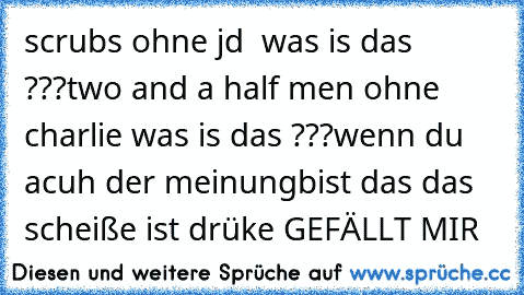 scrubs ohne jd  was is das ???
two and a half men ohne charlie was is das ???
wenn du acuh der meinungbist das das scheiße ist drüke GEFÄLLT MIR