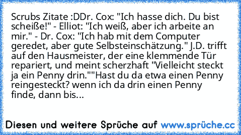 Scrubs Zitate :D
Dr. Cox: "Ich hasse dich. Du bist scheiße!" - Elliot: "Ich weiß, aber ich arbeite an mir." - Dr. Cox: "Ich hab mit dem Computer geredet, aber gute Selbsteinschätzung." 
J.D. trifft auf den Hausmeister, der eine klemmende Tür repariert, und meint scherzhaft "Vielleicht steckt ja ein Penny drin."
"Hast du da etwa einen Penny reingesteckt? wenn ich da drin einen Penny finde, dann ...