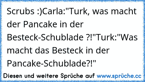 Scrubs :)♥
Carla:"Turk, was macht der Pancake in der Besteck-Schublade ?!"
Turk:"Was macht das Besteck in der Pancake-Schublade?!"