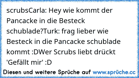 scrubs
Carla: Hey wie kommt der Pancacke in die Besteck schublade?
Turk: frag lieber wie Besteck in die Pancacke schublade kommt :D
Wer Scrubs liebt drückt 'Gefällt mir' :D