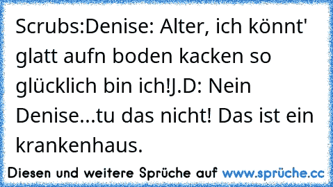 Scrubs:
Denise: Alter, ich könnt' glatt aufn boden kacken so glücklich bin ich!
J.D: Nein Denise...tu das nicht! Das ist ein krankenhaus.