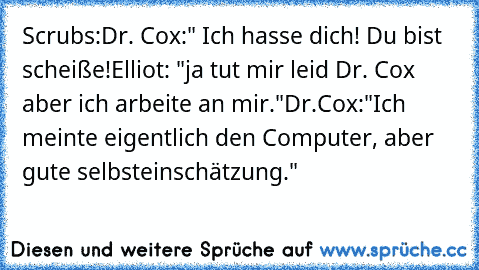 Scrubs:
Dr. Cox:" Ich hasse dich! Du bist scheiße!
Elliot: "ja tut mir leid Dr. Cox aber ich arbeite an mir."
Dr.Cox:"Ich meinte eigentlich den Computer, aber gute selbsteinschätzung."