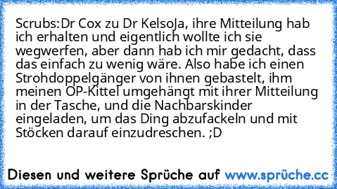 Scrubs:
Dr Cox zu Dr Kelso
Ja, ihre Mitteilung hab ich erhalten und eigentlich wollte ich sie wegwerfen, aber dann hab ich mir gedacht, dass das einfach zu wenig wäre. Also habe ich einen Strohdoppelgänger von ihnen gebastelt, ihm meinen OP-Kittel umgehängt mit ihrer Mitteilung in der Tasche, und die Nachbarskinder eingeladen, um das Ding abzufackeln und mit Stöcken darauf einzudreschen. ;D