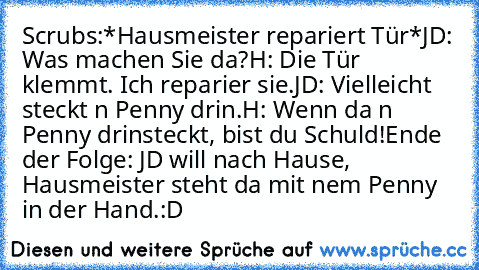 Scrubs:
*Hausmeister repariert Tür*
JD: Was machen Sie da?
H: Die Tür klemmt. Ich reparier sie.
JD: Vielleicht steckt n Penny drin.
H: Wenn da n Penny drinsteckt, bist du Schuld!
Ende der Folge: JD will nach Hause, Hausmeister steht da mit nem Penny in der Hand.
:D