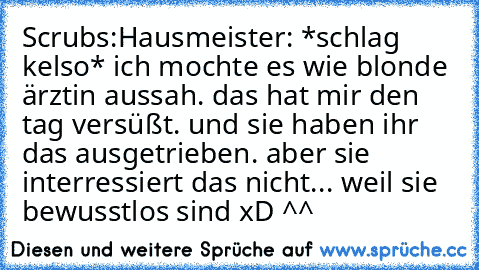 Scrubs:
Hausmeister: *schlag kelso* ich mochte es wie blonde ärztin aussah. das hat mir den tag versüßt. und sie haben ihr das ausgetrieben. aber sie interressiert das nicht... weil sie bewusstlos sind xD ^^