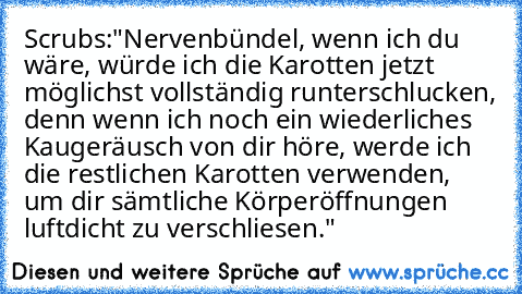 Scrubs:
"Nervenbündel, wenn ich du wäre, würde ich die Karotten jetzt möglichst vollständig runterschlucken, denn wenn ich noch ein wiederliches Kaugeräusch von dir höre, werde ich die restlichen Karotten verwenden, um dir sämtliche Körperöffnungen luftdicht zu verschliesen."