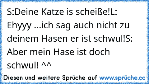 S:Deine Katze is scheiße!
L: Ehyyy ...
ich sag auch nicht zu deinem Hasen er ist schwul!
S: Aber mein Hase ist doch schwul! ^^