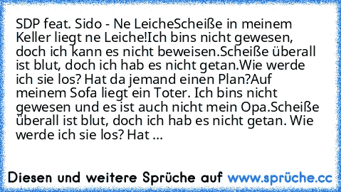 SDP feat. Sido - Ne Leiche
Scheiße in meinem Keller liegt ne Leiche!
Ich bins nicht gewesen, doch ich kann es nicht beweisen.
Scheiße überall ist blut, doch ich hab es nicht getan.
Wie werde ich sie los? Hat da jemand einen Plan?
Auf meinem Sofa liegt ein Toter. Ich bins nicht gewesen und es ist auch nicht mein Opa.
Scheiße überall ist blut, doch ich hab es nicht getan. Wie werde ich sie los? H...