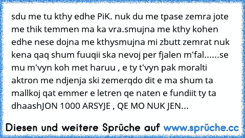 sdu me tu kthy edhe PiK. nuk du me tpa
se zemra jote me thik temmen ma ka vra.
smujna me kthy kohen edhe nese dojna me kthy
smujna mi zbutt zemrat nuk kena qaq shum fuuqii ska nevoj per fjalen m'fal
......se mu m'vyn koh met haruu , e ty t'vyn pak moral
ti aktron me ndjenja ski zemer
qdo dit e ma shum ta mallkoj qat emmer 
e letren qe naten e fundiit ty ta dhaash
JON 1000 ARSYJE , QE MO NUK JEN...