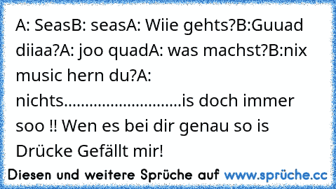 A: Seas
B: seas
A: Wiie gehts?
B:Guuad diiaa?
A: joo quad
A: was machst?
B:nix music hern du?
A: nichts
............................
is doch immer soo !! 
Wen es bei dir genau so is Drücke Gefällt mir!