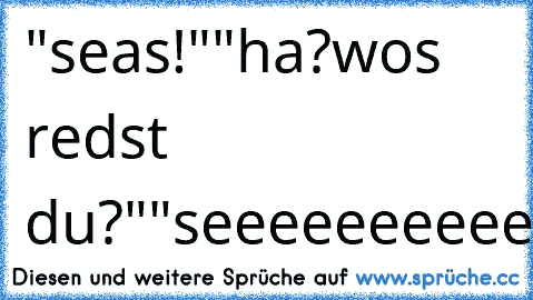 "seas!"
"ha?wos redst du?"
"seeeeeeeeeeeeeeeas!"